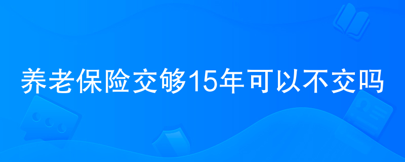 养老保险交够15年可以不交吗 养老保险交够15年可以不交吗